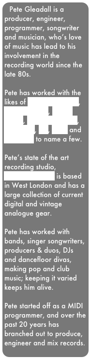 Pete Gleadall is a producer, engineer,  programmer, songwriter and musician, who’s love of music has lead to his involvement in the recording world since the late 80s.

Pete has worked with the likes of George Michael, Pet Shop Boys, David Bowie, Robbie Williams, Madonna, U2, Kylie and Take That to name a few. 

Pete’s state of the art recording studio, Hoedown City II is based in West London and has a large collection of current digital and vintage analogue gear.

Pete has worked with bands, singer songwriters, producers & duos, DJs and dancefloor divas, making pop and club music; keeping it varied keeps him alive.

Pete started off as a MIDI programmer, and over the past 20 years has branched out to produce, engineer and mix records.