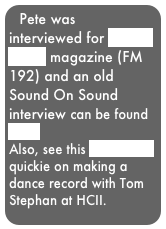 Pete was interviewed for Future Music magazine (FM 192) and an old Sound On Sound interview can be found 
here.
Also, see this Radio One quickie on making a dance record with Tom Stephan at HCII.
